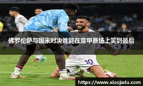 佛罗伦萨与国米对决谁能在意甲赛场上笑到最后